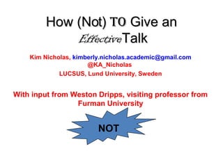 HowHow (Not)(Not) ToTo Give anGive an
EffectiveEffectiveTalkTalk
Kim Nicholas, kimberly.nicholas.academic@gmail.com
@KA_Nicholas
LUCSUS, Lund University, Sweden
With input from Weston Dripps, visiting professor from
Furman University
NOT
 
