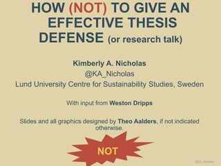 HOW (NOT) TO GIVE AN
EFFECTIVE THESIS
DEFENSE (or research talk)
Kimberly A. Nicholas
@KA_Nicholas
Lund University Centre for Sustainability Studies, Sweden
With input from Weston Dripps
Slides and all graphics designed by Theo Aalders, if not indicated
otherwise.
NOT
@KA_Nicholas
 