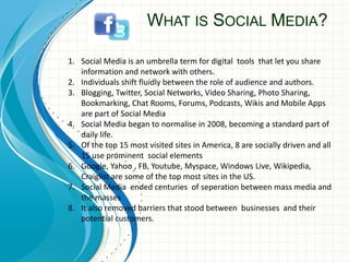 WHAT IS SOCIAL MEDIA?
1. Social Media is an umbrella term for digital tools that let you share
information and network with others.
2. Individuals shift fluidly between the role of audience and authors.
3. Blogging, Twitter, Social Networks, Video Sharing, Photo Sharing,
Bookmarking, Chat Rooms, Forums, Podcasts, Wikis and Mobile Apps
are part of Social Media
4. Social Media began to normalise in 2008, becoming a standard part of
daily life.
5. Of the top 15 most visited sites in America, 8 are socially driven and all
15 use prominent social elements
6. Google, Yahoo , FB, Youtube, Myspace, Windows Live, Wikipedia,
Craiglist are some of the top most sites in the US.
7. Social Media ended centuries of seperation between mass media and
the masses
8. It also removed barriers that stood between businesses and their
potential customers.
 