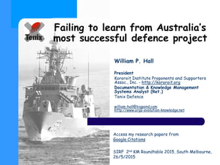 Failing to learn from Australia’s
most successful defence project
William P. Hall
President
Kororoit Institute Proponents and Supporters
Assoc., Inc. - http://kororoit.org
Documentation & Knowledge Management
Systems Analyst (Ret.)
Tenix Defence
william-hall@bigpond.com
http://www.orgs-evolution-knowledge.net
Access my research papers from
Google Citations
SIRF 2nd KM Roundtable 2015, South Melbourne,
26/5/2015
 