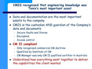 CMIS recognized that engineering knowledge was
Tenix’s most important asset
 Data and documentation are the most importan...