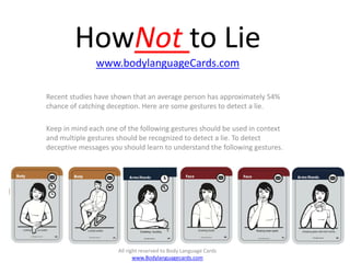 HowNot to Lie
               www.bodylanguageCards.com

Recent studies have shown that an average person has approximately 54%
chance of catching deception. Here are some gestures to detect a lie.

Keep in mind each one of the following gestures should be used in context
and multiple gestures should be recognized to detect a lie. To detect
deceptive messages you should learn to understand the following gestures.




                      All right reserved to Body Language Cards
                             www.Bodylanguagecards.com
 