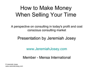 How to Make Money  When Selling Your Time  A perspective on consulting in today's profit and cost conscious consulting market Presentation by Jeremiah Josey www.JeremiahJosey.com Member - Mensa International © Jeremiah Josey www.JeremiahJosey.com  