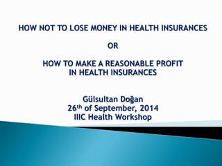 HOW NOT TO LOSE MONEY IN HEALTH INSURANCES
OR
HOW TO MAKE A REASONABLE PROFIT
IN HEALTH INSURANCES
Gülsultan Doğan
26th of September, 2014
IIIC Health Workshop
 