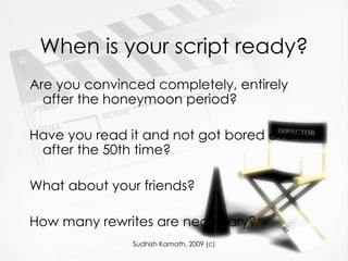 When is your script ready? Are you convinced completely, entirely after the honeymoon period? Have you read it and not got bored even after the 50th time? What about your friends?  How many rewrites are necessary? 