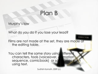 Plan B Murphy’s law What do you do if you lose your lead? Films are not made at the set, they are made at the editing table. You can tell the same story using different characters, tools (voiceover, animation sequence, comicbook)  or sometimes even using text. 