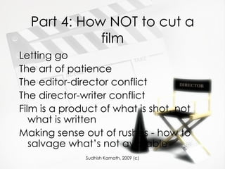 Part 4: How NOT to cut a film Letting go The art of patience The editor-director conflict The director-writer conflict Film is a product of what is shot, not what is written Making sense out of rushes - how to salvage what’s not available 