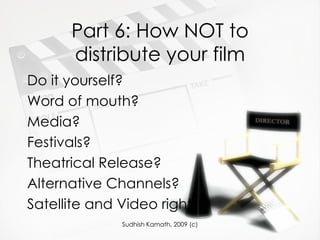 Part 6: How NOT to distribute your film Do it yourself? Word of mouth? Media? Festivals? Theatrical Release? Alternative Channels? Satellite and Video rights? 