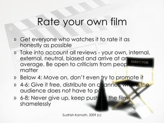 Rate your own film Get everyone who watches it to rate it as honestly as possible Take into account all reviews - your own, internal, external, neutral, biased and arrive at an average. Be open to criticism from people who matter Below 4: Move on, don’t even try to promote it 4-6: Give it free, distribute on channels where the audience does not have to pay 6-8: Never give up, keep pushing the film shamelessly 