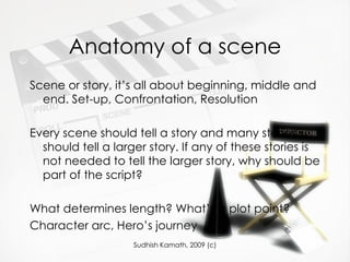 Anatomy of a scene Scene or story, it’s all about beginning, middle and end. Set-up, Confrontation, Resolution Every scene should tell a story and many stories should tell a larger story. If any of these stories is not needed to tell the larger story, why should be part of the script? What determines length? What’s a plot point? Character arc, Hero’s journey 