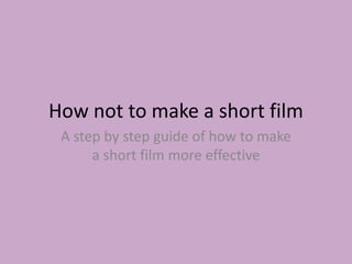 How not to make a short film
A step by step guide of how to make
a short film more effective
 