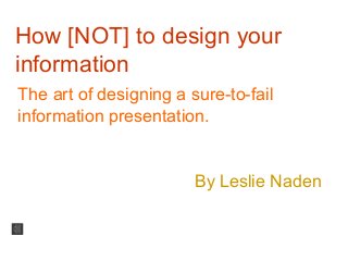 How [NOT] to design your
information
The art of designing a sure-to-fail
information presentation.
By Leslie Naden
 
