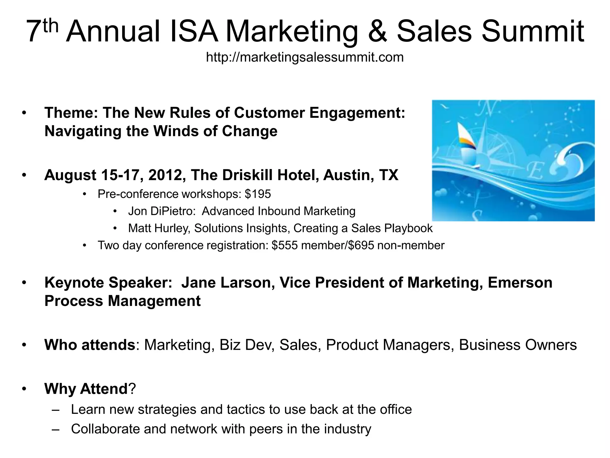 7th Annual ISA Marketing & Sales Summit
                                http://marketingsalessummit.com



•   Theme: The New Rules of Customer Engagement:
    Navigating the Winds of Change

•   August 15-17, 2012, The Driskill Hotel, Austin, TX
          • Pre-conference workshops: $195
               • Jon DiPietro: Advanced Inbound Marketing
               • Matt Hurley, Solutions Insights, Creating a Sales Playbook
          • Two day conference registration: $555 member/$695 non-member


•   Keynote Speaker: Jane Larson, Vice President of Marketing, Emerson
    Process Management

•   Who attends: Marketing, Biz Dev, Sales, Product Managers, Business Owners

•   Why Attend?
     – Learn new strategies and tactics to use back at the office
     – Collaborate and network with peers in the industry
 