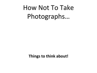 How Not To Take
 Photographs…




 Things to think about!
 