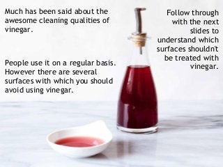 Much has been said about the
awesome cleaning qualities of
vinegar.
People use it on a regular basis.
However there are several
surfaces with which you should
avoid using vinegar.
Follow through
with the next
slides to
understand which
surfaces shouldn't
be treated with
vinegar.
 