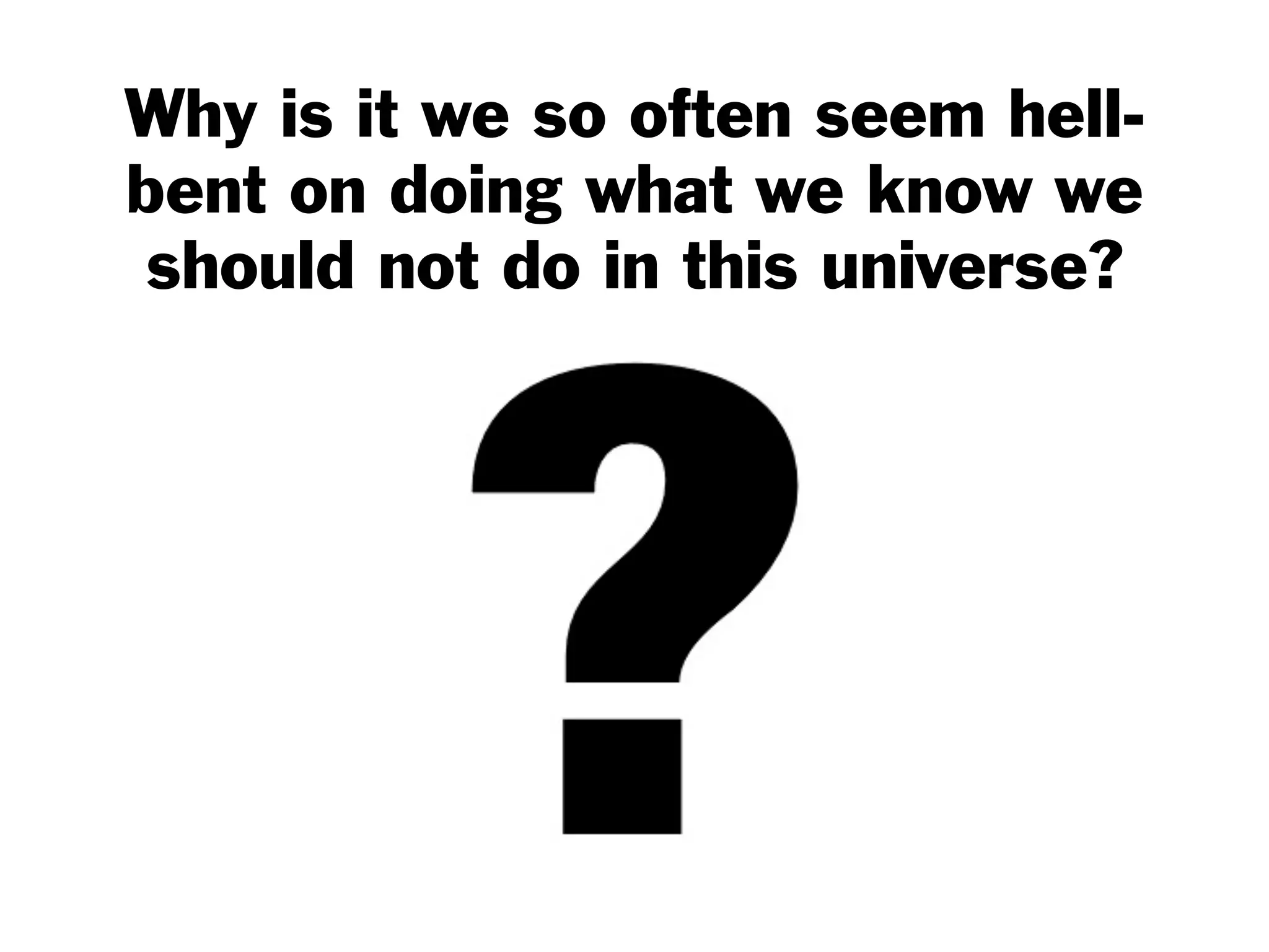 Why is it we so often seem hell-
bent on doing what we know we
should not do in this universe?
 