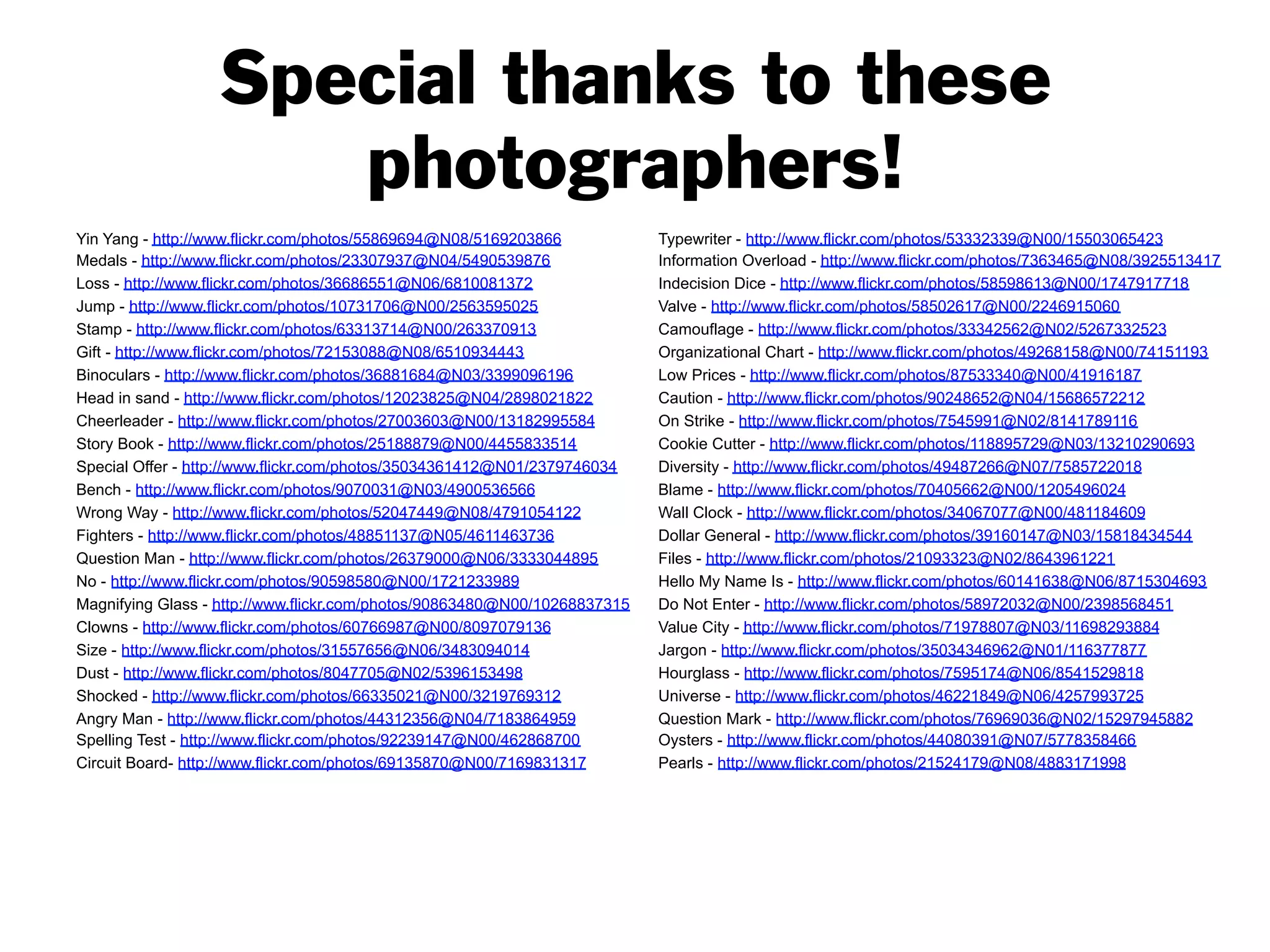 Special thanks to these
photographers!
Yin Yang - http://www.flickr.com/photos/55869694@N08/5169203866
Medals - http://www.flickr.com/photos/23307937@N04/5490539876
Loss - http://www.flickr.com/photos/36686551@N06/6810081372
Jump - http://www.flickr.com/photos/10731706@N00/2563595025
Stamp - http://www.flickr.com/photos/63313714@N00/263370913
Gift - http://www.flickr.com/photos/72153088@N08/6510934443
Binoculars - http://www.flickr.com/photos/36881684@N03/3399096196
Head in sand - http://www.flickr.com/photos/12023825@N04/2898021822
Cheerleader - http://www.flickr.com/photos/27003603@N00/13182995584
Story Book - http://www.flickr.com/photos/25188879@N00/4455833514
Special Offer - http://www.flickr.com/photos/35034361412@N01/2379746034
Bench - http://www.flickr.com/photos/9070031@N03/4900536566
Wrong Way - http://www.flickr.com/photos/52047449@N08/4791054122
Fighters - http://www.flickr.com/photos/48851137@N05/4611463736
Question Man - http://www.flickr.com/photos/26379000@N06/3333044895
No - http://www.flickr.com/photos/90598580@N00/1721233989
Magnifying Glass - http://www.flickr.com/photos/90863480@N00/10268837315
Clowns - http://www.flickr.com/photos/60766987@N00/8097079136
Size - http://www.flickr.com/photos/31557656@N06/3483094014
Dust - http://www.flickr.com/photos/8047705@N02/5396153498
Shocked - http://www.flickr.com/photos/66335021@N00/3219769312
Angry Man - http://www.flickr.com/photos/44312356@N04/7183864959
Spelling Test - http://www.flickr.com/photos/92239147@N00/462868700
Circuit Board- http://www.flickr.com/photos/69135870@N00/7169831317
Typewriter - http://www.flickr.com/photos/53332339@N00/15503065423
Information Overload - http://www.flickr.com/photos/7363465@N08/3925513417
Indecision Dice - http://www.flickr.com/photos/58598613@N00/1747917718
Valve - http://www.flickr.com/photos/58502617@N00/2246915060
Camouflage - http://www.flickr.com/photos/33342562@N02/5267332523
Organizational Chart - http://www.flickr.com/photos/49268158@N00/74151193
Low Prices - http://www.flickr.com/photos/87533340@N00/41916187
Caution - http://www.flickr.com/photos/90248652@N04/15686572212
On Strike - http://www.flickr.com/photos/7545991@N02/8141789116
Cookie Cutter - http://www.flickr.com/photos/118895729@N03/13210290693
Diversity - http://www.flickr.com/photos/49487266@N07/7585722018
Blame - http://www.flickr.com/photos/70405662@N00/1205496024
Wall Clock - http://www.flickr.com/photos/34067077@N00/481184609
Dollar General - http://www.flickr.com/photos/39160147@N03/15818434544
Files - http://www.flickr.com/photos/21093323@N02/8643961221
Hello My Name Is - http://www.flickr.com/photos/60141638@N06/8715304693
Do Not Enter - http://www.flickr.com/photos/58972032@N00/2398568451
Value City - http://www.flickr.com/photos/71978807@N03/11698293884
Jargon - http://www.flickr.com/photos/35034346962@N01/116377877
Hourglass - http://www.flickr.com/photos/7595174@N06/8541529818
Universe - http://www.flickr.com/photos/46221849@N06/4257993725
Question Mark - http://www.flickr.com/photos/76969036@N02/15297945882
Oysters - http://www.flickr.com/photos/44080391@N07/5778358466
Pearls - http://www.flickr.com/photos/21524179@N08/4883171998
 