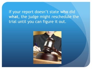 If your report doesn’t state who did
what, the judge might reschedule the
trial until you can figure it out.
 