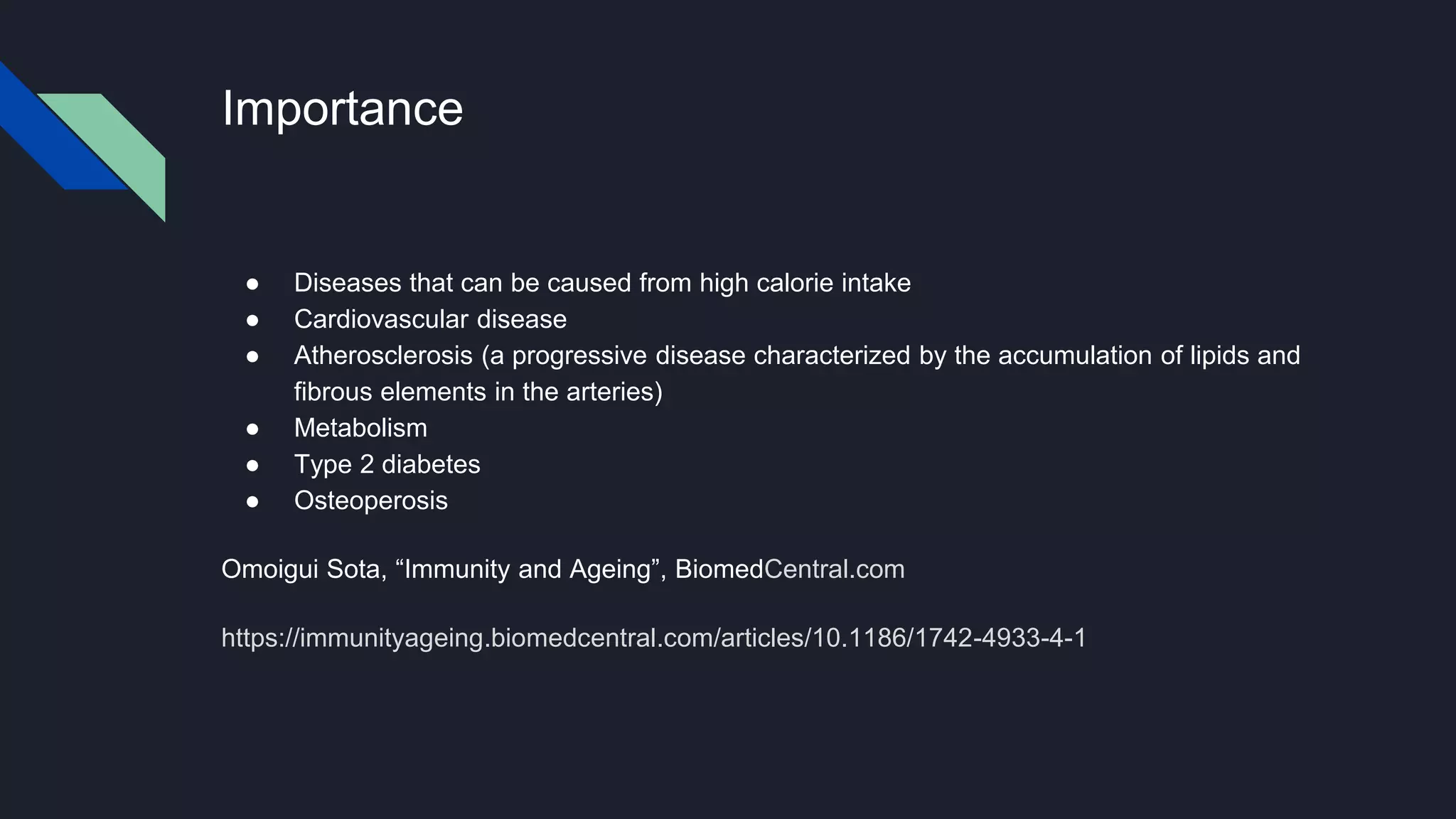 Importance
● Diseases that can be caused from high calorie intake
● Cardiovascular disease
● Atherosclerosis (a progressive disease characterized by the accumulation of lipids and
fibrous elements in the arteries)
● Metabolism
● Type 2 diabetes
● Osteoperosis
Omoigui Sota, “Immunity and Ageing”, BiomedCentral.com
https://immunityageing.biomedcentral.com/articles/10.1186/1742-4933-4-1
 