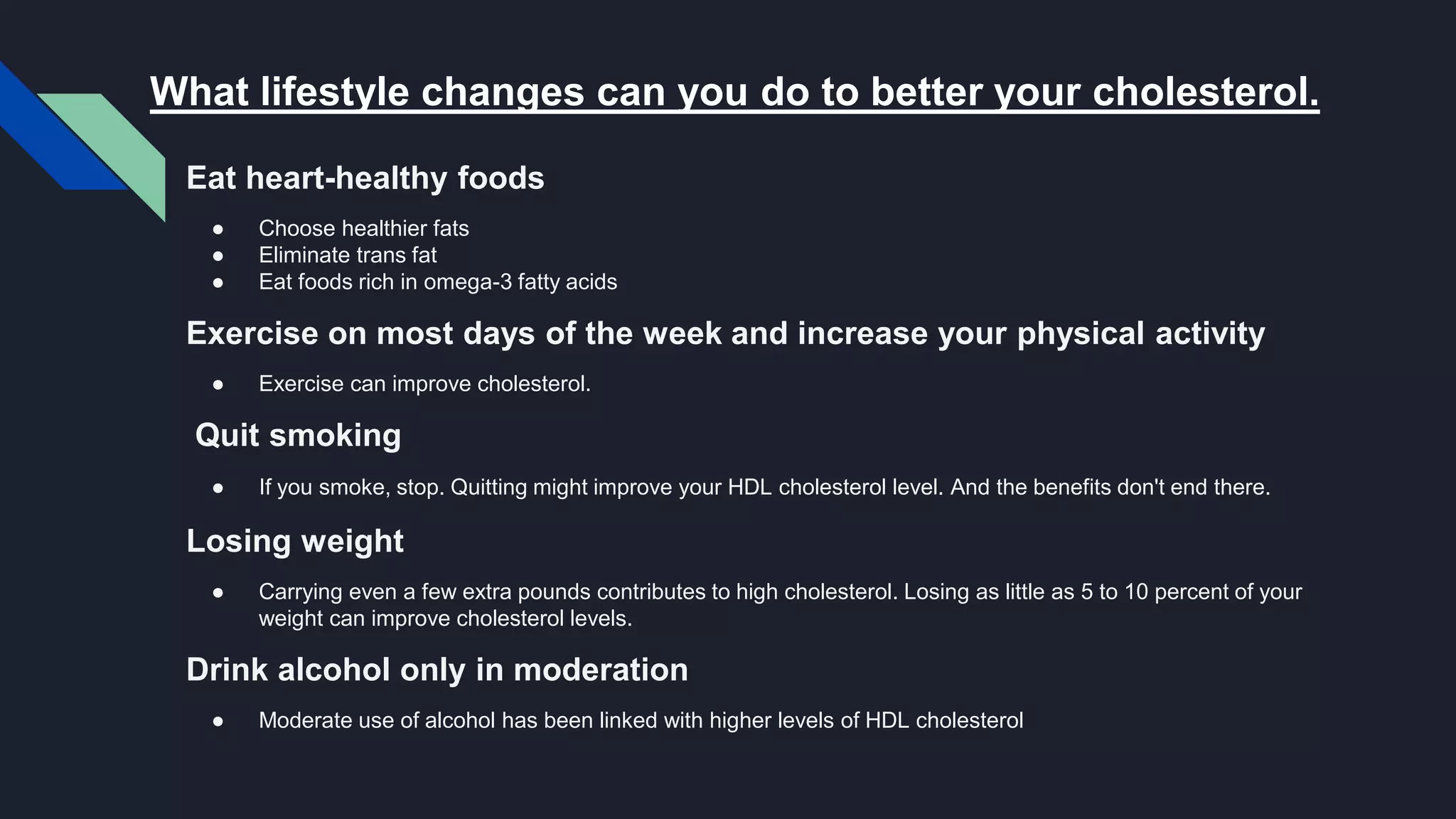 Eat heart-healthy foods
● Choose healthier fats
● Eliminate trans fat
● Eat foods rich in omega-3 fatty acids
Exercise on most days of the week and increase your physical activity
● Exercise can improve cholesterol.
Quit smoking
● If you smoke, stop. Quitting might improve your HDL cholesterol level. And the benefits don't end there.
Losing weight
● Carrying even a few extra pounds contributes to high cholesterol. Losing as little as 5 to 10 percent of your
weight can improve cholesterol levels.
Drink alcohol only in moderation
● Moderate use of alcohol has been linked with higher levels of HDL cholesterol
What lifestyle changes can you do to better your cholesterol.
 