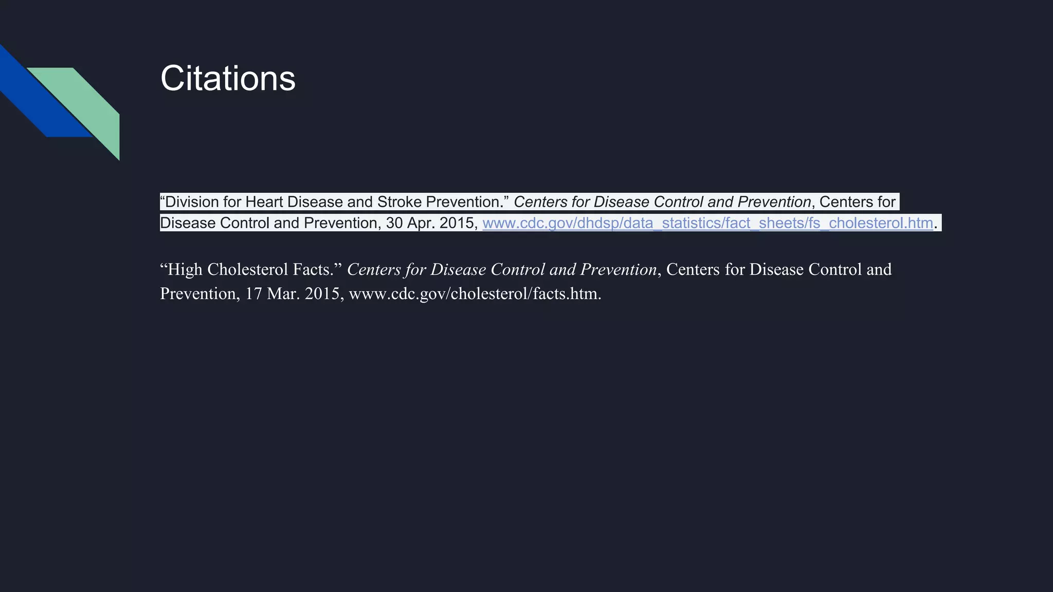Citations
“Division for Heart Disease and Stroke Prevention.” Centers for Disease Control and Prevention, Centers for
Disease Control and Prevention, 30 Apr. 2015, www.cdc.gov/dhdsp/data_statistics/fact_sheets/fs_cholesterol.htm.
“High Cholesterol Facts.” Centers for Disease Control and Prevention, Centers for Disease Control and
Prevention, 17 Mar. 2015, www.cdc.gov/cholesterol/facts.htm.
 