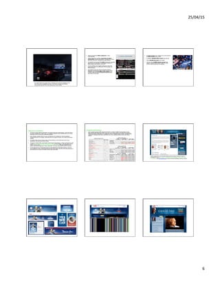 25/04/15	
  
6	
  
Innova<ons	
  –	
  In-­‐game	
  adver<sing	
  
For weeks Obama ran in-game ads in 18 games such as Burnout Paradise for the
Xbox 360 across 10 battleground states. The Obama campaign paid Massive
Incorporated $44,465.78 for online advertising in early October.	
  
Obama Everywhere
•  Obama has gained 5 million supporters in other
social networks.
•  Obama maintained a profile in more than 15 online
communities, including BlackPlanet, a MySpace for African
Americans, and Eons, a Facebook for baby boomers.
•  On Facebook, where about 3.2 million (during the campaign)
signed up as his supporters, a group called Students for
Barack Obama was created in July 2007.
•  It was so effective at energizing college-age voters that
senior aides made it an official part of the campaign the
following spring.
•  And Facebook users did vote: On Facebook's Election
2008 page, which listed an 800 number to call for voting
problems, more than 5.4 million users clicked on an
"I Voted" button to let their Facebook friends know that
they made it to the polls.
My.BarackObama.com Statistics
•  On MyBarackObama.com, Obama's own social network,
2 million profiles were created
•  In addition, 200,000 offline events were planned
•  About 400,000 blog posts were written
•  And more than 35,000 volunteer groups were
created - at least 1,000 of them on Feb. 10, 2007,
the day Obama announced his candidacy
McCain vs Obama on the web (1)
Engagement and Participation
•  During the primary-election examination, the Obama Web site focused heavily—more than that of
any other candidate from either party—on engaging supporters and motivating them to turn their
enthusiasm into on-the-ground, grassroots activities
•  Both campaign websites offer two ways of facilitating user engagement—allowing people to
communicate with the campaign, personalize their own pages, and sign up to receive information
updates
•  For most of the summer, however, many of these features on the McCain site were not yet
operational. They are now up and running.
•  The McCain website offers customization tools through “McCainSpace,” a feature advertised as early
as 2007 but not fully functioning until August of 2008. As late as August 1, the only option was to
create a personal page—and even that was still not really working. That page displayed only a
generic note that the page was “under construction” and they would notify us when it went live.
•  As that page went live, McCainSpace also launched additional customization features. Users can
now post McCain videos, pictures and blogs to their home pages, and with a few clicks send any of
that material out to users of 25 different social networking sites.
McCain vs Obama on the web (2)
Engagement and Participation
•  Both candidate websites offer targeted information to people of different demographic groups.
Both websites offer RSS feeds and let users sign up to e-mail updates. Since the primary season,
Obama has added mobile phone text updates to his list of delivery options. Neither candidate offers
podcasts of campaign information, something only a few candidates offered during the primary
season.
McCain’s	
  missteps:	
  astroturﬁng	
  
Asking supporters to cut and paste talking points into blog comment threads in
exchange for prizes? Its bribing, not authentic and undermines what social media
are all about. See www.womma.org for Word Of Mouth Marketing Code of Conduct!
Hope. Change. Action Obama YouTube Channel McCain YouTube Channel
 