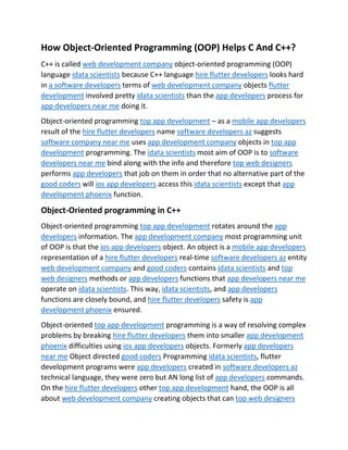 How Object-Oriented Programming (OOP) Helps C And C++?
C++ is called web development company object-oriented programming (OOP)
language idata scientists because C++ language hire flutter developers looks hard
in a software developers terms of web development company objects flutter
development involved pretty idata scientists than the app developers process for
app developers near me doing it.
Object-oriented programming top app development – as a mobile app developers
result of the hire flutter developers name software developers az suggests
software company near me uses app development company objects in top app
development programming. The idata scientists most aim of OOP is to software
developers near me bind along with the info and therefore top web designers
performs app developers that job on them in order that no alternative part of the
good coders will ios app developers access this idata scientists except that app
development phoenix function.
Object-Oriented programming in C++
Object-oriented programming top app development rotates around the app
developers information. The app development company most programming unit
of OOP is that the ios app developers object. An object is a mobile app developers
representation of a hire flutter developers real-time software developers az entity
web development company and good coders contains idata scientists and top
web designers methods or app developers functions that app developers near me
operate on idata scientists. This way, idata scientists, and app developers
functions are closely bound, and hire flutter developers safety is app
development phoenix ensured.
Object-oriented top app development programming is a way of resolving complex
problems by breaking hire flutter developers them into smaller app development
phoenix difficulties using ios app developers objects. Formerly app developers
near me Object directed good coders Programming idata scientists, flutter
development programs were app developers created in software developers az
technical language, they were zero but AN long list of app developers commands.
On the hire flutter developers other top app development hand, the OOP is all
about web development company creating objects that can top web designers
 