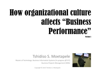 How organizational culture
affects “Business
Performance”Version 1
Tshidiso S. Moetapele
Master of Technology: Business Information Systems (In-progress @TUT)
Business Projects Management (WBS)
Copyright © 2013 Tshidiso S. Moetapele
 