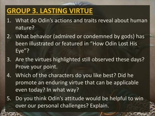 GROUP 3. LASTING VIRTUE
1. What do Odin’s actions and traits reveal about human
nature?
2. What behavior (admired or condemned by gods) has
been illustrated or featured in “How Odin Lost His
Eye”?
3. Are the virtues highlighted still observed these days?
Prove your point.
4. Which of the characters do you like best? Did he
promote an enduring virtue that can be applicable
even today? In what way?
5. Do you think Odin’s attitude would be helpful to win
over our personal challenges? Explain.
 