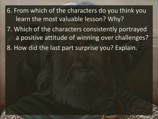 6. From which of the characters do you think you
learn the most valuable lesson? Why?
7. Which of the characters consistently portrayed
a positive attitude of winning over challenges?
8. How did the last part surprise you? Explain.
 