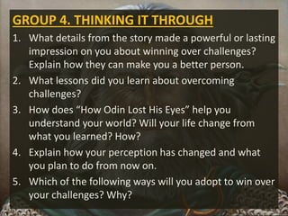 GROUP 4. THINKING IT THROUGH
1. What details from the story made a powerful or lasting
impression on you about winning over challenges?
Explain how they can make you a better person.
2. What lessons did you learn about overcoming
challenges?
3. How does “How Odin Lost His Eyes” help you
understand your world? Will your life change from
what you learned? How?
4. Explain how your perception has changed and what
you plan to do from now on.
5. Which of the following ways will you adopt to win over
your challenges? Why?
 