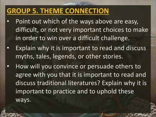 GROUP 5. THEME CONNECTION
• Point out which of the ways above are easy,
difficult, or not very important choices to make
in order to win over a difficult challenge.
• Explain why it is important to read and discuss
myths, tales, legends, or other stories.
• How will you convince or persuade others to
agree with you that it is important to read and
discuss traditional literatures? Explain why it is
important to practice and to uphold these
ways.
 