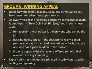 GROUP 6. WINNING APPEAL
• Recall how the myths, legends, tales, and other stories you
have encountered in class appeal to you.
• Analyze which of the following persuasive techniques in myth
is employed in “How Odin Lost His Eyes,” and in your chosen
myth.
1. Her appeal – the character is the only one who can do the
job.
2. Basic humanity appeal – the character is really a good
person who is not afraid to do something or he is the only
one who has a good solution to the problem.
3. Promise appeal – the character is offered some kind of
reward for doing something.
• Explain which techniques are still used in today’s persuasive
writing and speaking.
 