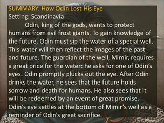 SUMMARY: How Odin Lost His Eye
Setting: Scandinavia
Odin, king of the gods, wants to protect
humans from evil frost giants. To gain knowledge of
the future, Odin must sip the water of a special well.
This water will then reflect the images of the past
and future. The guardian of the well, Mimir, requires
a great price for the water: he asks for one of Odin’s
eyes. Odin promptly plucks out the eye. After Odin
drinks the water, he sees that the future holds
sorrow and death for humans. He also sees that it
will be redeemed by an event of great promise.
Odin’s eye settles at the bottom of Mimir’s well as a
reminder of Odin’s great sacrifice.
 