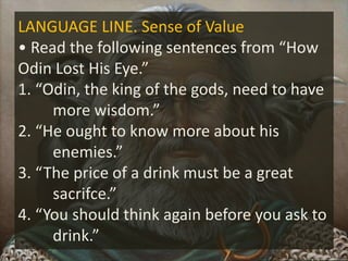 LANGUAGE LINE. Sense of Value
• Read the following sentences from “How
Odin Lost His Eye.”
1. “Odin, the king of the gods, need to have
more wisdom.”
2. “He ought to know more about his
enemies.”
3. “The price of a drink must be a great
sacrifce.”
4. “You should think again before you ask to
drink.”
 