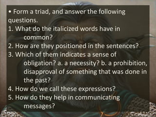 • Form a triad, and answer the following
questions.
1. What do the italicized words have in
common?
2. How are they positioned in the sentences?
3. Which of them indicates a sense of
obligation? a. a necessity? b. a prohibition,
disapproval of something that was done in
the past?
4. How do we call these expressions?
5. How do they help in communicating
messages?
 