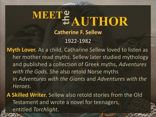 Catherine F. Sellew
1922-1982
Myth Lover. As a child, Catharine Sellew loved to listen as
her mother read myths. Sellew later studied mythology
and published a collection of Greek myths, Adventures
with the Gods. She also retold Norse myths
in Adventures with the Giants and Adventures with the
Heroes.
A Skilled Writer. Sellew also retold stories from the Old
Testament and wrote a novel for teenagers,
entitled Torchlight.
the
AUTHOR
MEET
 