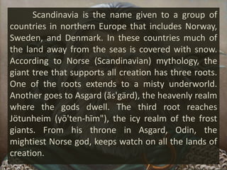 Scandinavia is the name given to a group of
countries in northern Europe that includes Norway,
Sweden, and Denmark. In these countries much of
the land away from the seas is covered with snow.
According to Norse (Scandinavian) mythology, the
giant tree that supports all creation has three roots.
One of the roots extends to a misty underworld.
Another goes to Asgard (ăs'gärd), the heavenly realm
where the gods dwell. The third root reaches
Jötunheim (yō'ten-hīm"), the icy realm of the frost
giants. From his throne in Asgard, Odin, the
mightiest Norse god, keeps watch on all the lands of
creation.
 