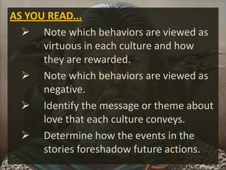 AS YOU READ...
 Note which behaviors are viewed as
virtuous in each culture and how
they are rewarded.
 Note which behaviors are viewed as
negative.
 Identify the message or theme about
love that each culture conveys.
 Determine how the events in the
stories foreshadow future actions.
 
