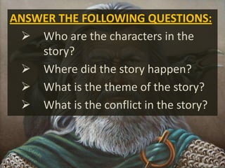 ANSWER THE FOLLOWING QUESTIONS:
 Who are the characters in the
story?
 Where did the story happen?
 What is the theme of the story?
 What is the conflict in the story?
 