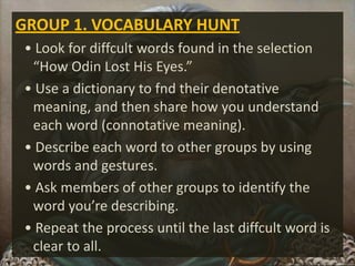 GROUP 1. VOCABULARY HUNT
• Look for diffcult words found in the selection
“How Odin Lost His Eyes.”
• Use a dictionary to fnd their denotative
meaning, and then share how you understand
each word (connotative meaning).
• Describe each word to other groups by using
words and gestures.
• Ask members of other groups to identify the
word you’re describing.
• Repeat the process until the last diffcult word is
clear to all.
 