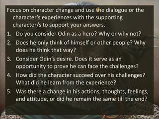 Focus on character change and use the dialogue or the
character’s experiences with the supporting
character/s to support your answers.
1. Do you consider Odin as a hero? Why or why not?
2. Does he only think of himself or other people? Why
does he think that way?
3. Consider Odin’s desire. Does it serve as an
opportunity to prove he can face the challenges?
4. How did the character succeed over his challenges?
What did he learn from the experience?
5. Was there a change in his actions, thoughts, feelings,
and attitude, or did he remain the same till the end?
2
 