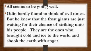 •All seems to be going well.
•Odin hardly found to think of evil times.
But he knew that the frost giants are just
waiting for their chance of striking unto
his people. They are the ones who
brought cold and ice to the world and
shook the earth with anger.
 