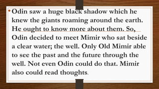•Odin saw a huge black shadow which he
knew the giants roaming around the earth.
He ought to know more about them. So,
Odin decided to meet Mimir who sat beside
a clear water; the well. Only Old Mimir able
to see the past and the future through the
well. Not even Odin could do that. Mimir
also could read thoughts.
 