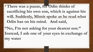 •There was a pause, for Odin thinks of
sacrificing his own son, which is against his
will. Suddenly, Mimir spoke as he read what
Odin has on his mind. And said,
“No, I’m not asking for your dearest son.”
Instead, I ask one of your eyes in exchange of
my water
 