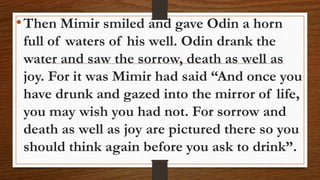 •Then Mimir smiled and gave Odin a horn
full of waters of his well. Odin drank the
water and saw the sorrow, death as well as
joy. For it was Mimir had said “And once you
have drunk and gazed into the mirror of life,
you may wish you had not. For sorrow and
death as well as joy are pictured there so you
should think again before you ask to drink”.
 