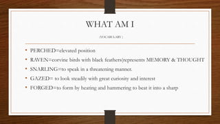 WHAT AM I
(VOCABULARY )
• PERCHED=elevated position
• RAVEN=corvine birds with black feathers(represents MEMORY & THOUGHT
• SNARLING=to speak in a threatening manner.
• GAZED= to look steadily with great curiosity and interest
• FORGED=to form by heating and hammering to beat it into a sharp
 