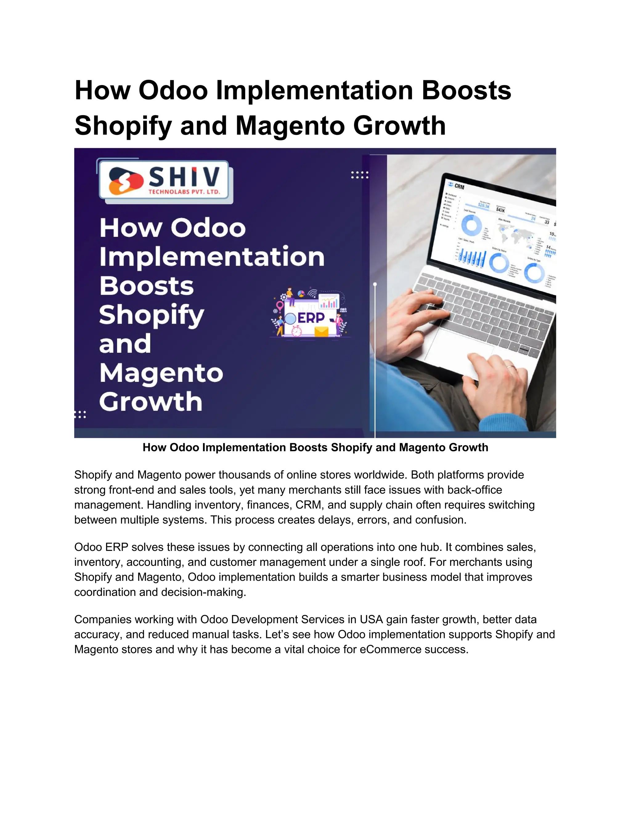 How Odoo Implementation Boosts
Shopify and Magento Growth
How Odoo Implementation Boosts Shopify and Magento Growth
Shopify and Magento power thousands of online stores worldwide. Both platforms provide
strong front-end and sales tools, yet many merchants still face issues with back-office
management. Handling inventory, finances, CRM, and supply chain often requires switching
between multiple systems. This process creates delays, errors, and confusion.
Odoo ERP solves these issues by connecting all operations into one hub. It combines sales,
inventory, accounting, and customer management under a single roof. For merchants using
Shopify and Magento, Odoo implementation builds a smarter business model that improves
coordination and decision-making.
Companies working with Odoo Development Services in USA gain faster growth, better data
accuracy, and reduced manual tasks. Let’s see how Odoo implementation supports Shopify and
Magento stores and why it has become a vital choice for eCommerce success.
 