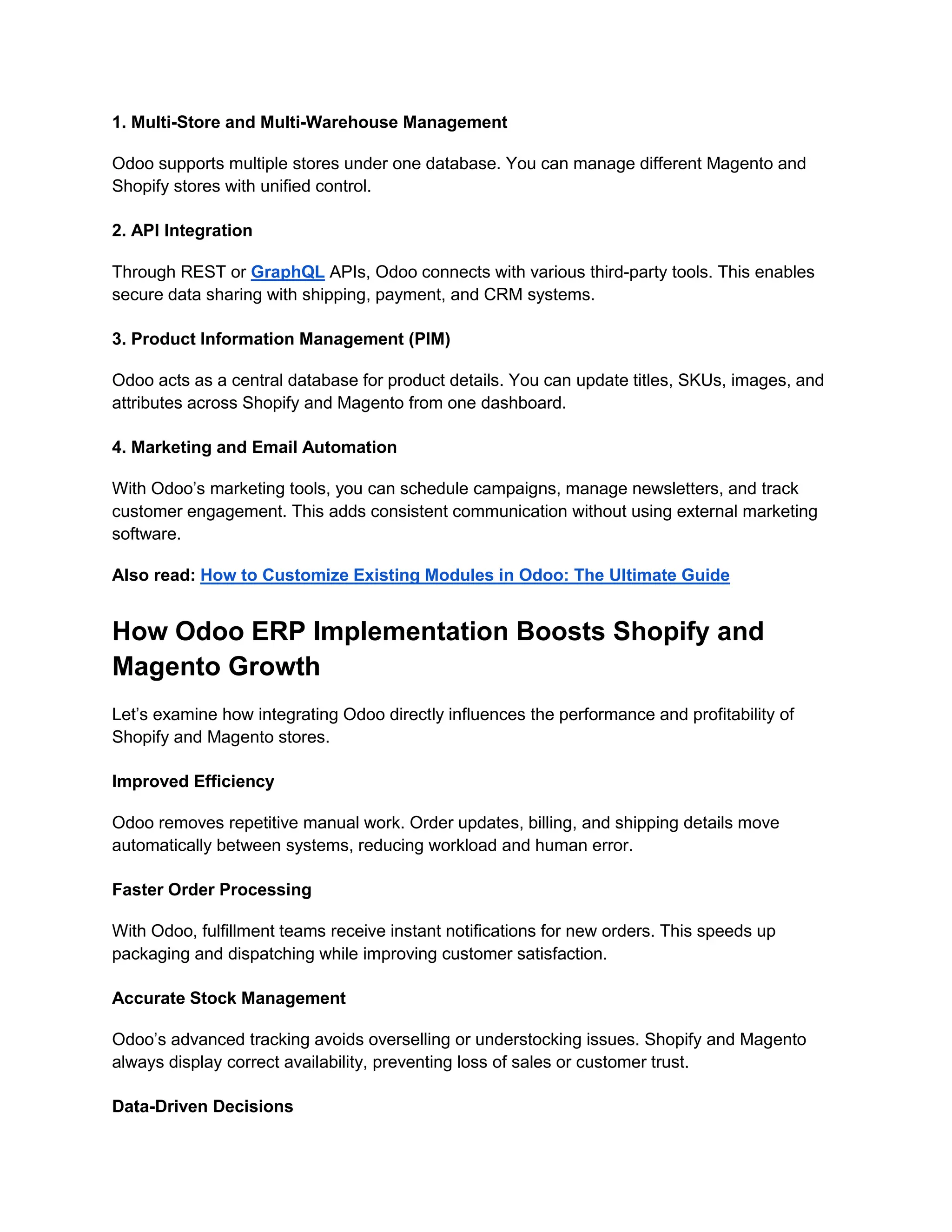 1. Multi-Store and Multi-Warehouse Management
Odoo supports multiple stores under one database. You can manage different Magento and
Shopify stores with unified control.
2. API Integration
Through REST or GraphQL APIs, Odoo connects with various third-party tools. This enables
secure data sharing with shipping, payment, and CRM systems.
3. Product Information Management (PIM)
Odoo acts as a central database for product details. You can update titles, SKUs, images, and
attributes across Shopify and Magento from one dashboard.
4. Marketing and Email Automation
With Odoo’s marketing tools, you can schedule campaigns, manage newsletters, and track
customer engagement. This adds consistent communication without using external marketing
software.
Also read: How to Customize Existing Modules in Odoo: The Ultimate Guide
How Odoo ERP Implementation Boosts Shopify and
Magento Growth
Let’s examine how integrating Odoo directly influences the performance and profitability of
Shopify and Magento stores.
Improved Efficiency
Odoo removes repetitive manual work. Order updates, billing, and shipping details move
automatically between systems, reducing workload and human error.
Faster Order Processing
With Odoo, fulfillment teams receive instant notifications for new orders. This speeds up
packaging and dispatching while improving customer satisfaction.
Accurate Stock Management
Odoo’s advanced tracking avoids overselling or understocking issues. Shopify and Magento
always display correct availability, preventing loss of sales or customer trust.
Data-Driven Decisions
 