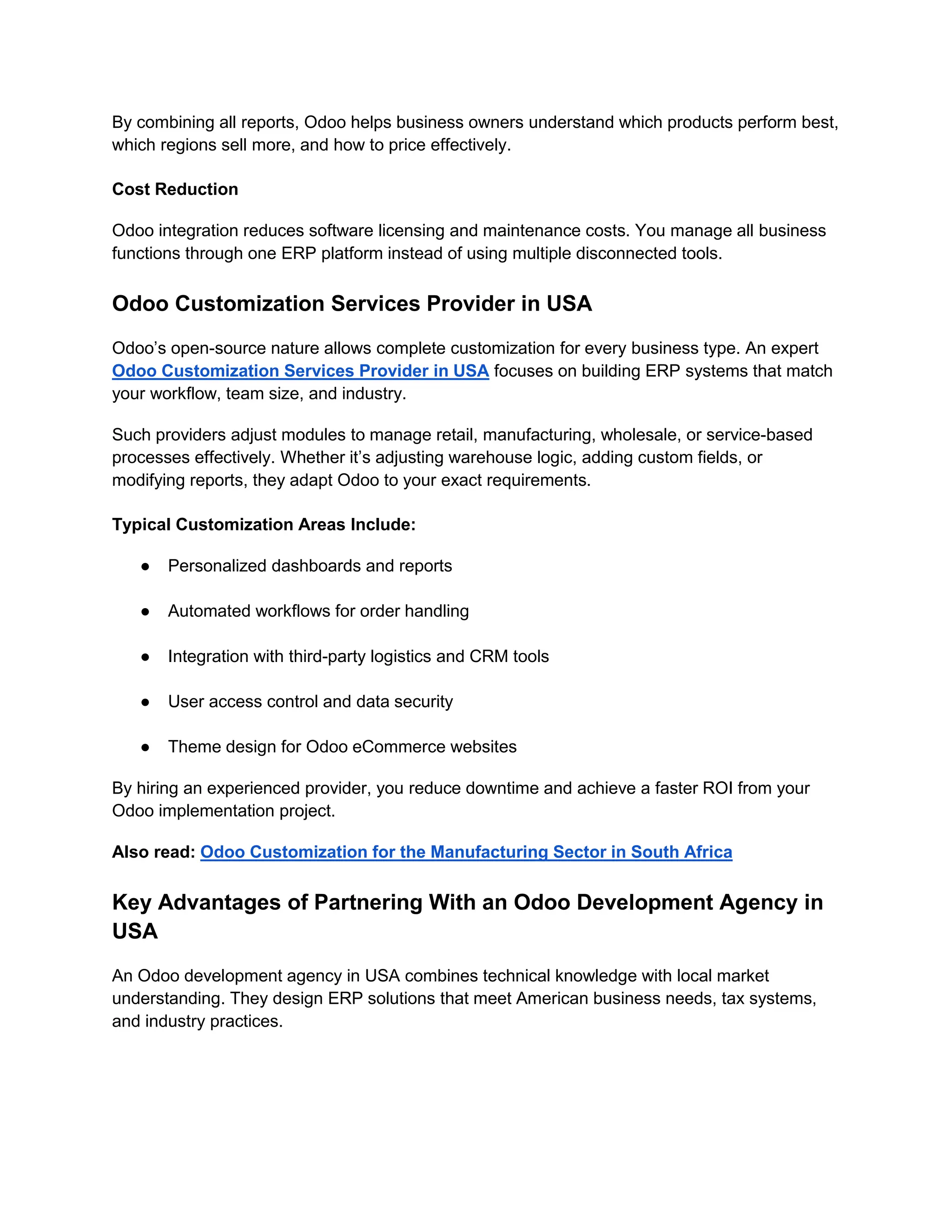By combining all reports, Odoo helps business owners understand which products perform best,
which regions sell more, and how to price effectively.
Cost Reduction
Odoo integration reduces software licensing and maintenance costs. You manage all business
functions through one ERP platform instead of using multiple disconnected tools.
Odoo Customization Services Provider in USA
Odoo’s open-source nature allows complete customization for every business type. An expert
Odoo Customization Services Provider in USA focuses on building ERP systems that match
your workflow, team size, and industry.
Such providers adjust modules to manage retail, manufacturing, wholesale, or service-based
processes effectively. Whether it’s adjusting warehouse logic, adding custom fields, or
modifying reports, they adapt Odoo to your exact requirements.
Typical Customization Areas Include:
● Personalized dashboards and reports
● Automated workflows for order handling
● Integration with third-party logistics and CRM tools
● User access control and data security
● Theme design for Odoo eCommerce websites
By hiring an experienced provider, you reduce downtime and achieve a faster ROI from your
Odoo implementation project.
Also read: Odoo Customization for the Manufacturing Sector in South Africa
Key Advantages of Partnering With an Odoo Development Agency in
USA
An Odoo development agency in USA combines technical knowledge with local market
understanding. They design ERP solutions that meet American business needs, tax systems,
and industry practices.
 